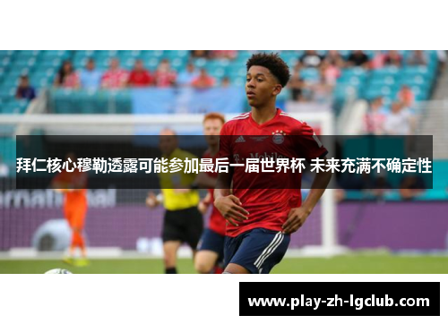 拜仁核心穆勒透露可能参加最后一届世界杯 未来充满不确定性 拜仁核心穆勒透露可能参加最后一届世界杯 未来充满不确定性
