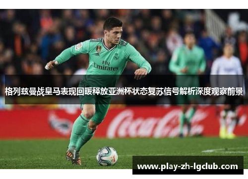 格列兹曼战皇马表现回暖释放亚洲杯状态复苏信号解析深度观察前景