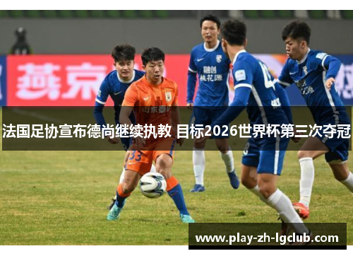 法国足协宣布德尚继续执教 目标2026世界杯第三次夺冠 法国足协宣布德尚继续执教 目标2026世界杯第三次夺冠