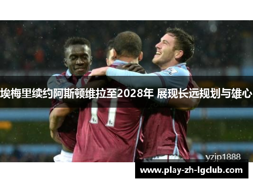 埃梅里续约阿斯顿维拉至2028年 展现长远规划与雄心