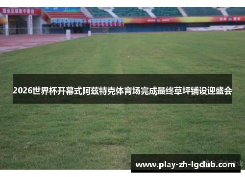 2026世界杯开幕式阿兹特克体育场完成最终草坪铺设迎盛会 2026世界杯开幕式阿兹特克体育场完成最终草坪铺设迎盛会