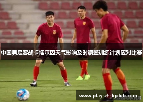 中国男足客战卡塔尔因天气影响及时调整训练计划应对比赛 中国男足客战卡塔尔因天气影响及时调整训练计划应对比赛