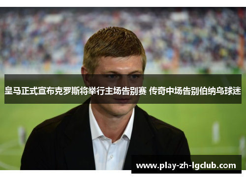 皇马正式宣布克罗斯将举行主场告别赛 传奇中场告别伯纳乌球迷 皇马正式宣布克罗斯将举行主场告别赛 传奇中场告别伯纳乌球迷