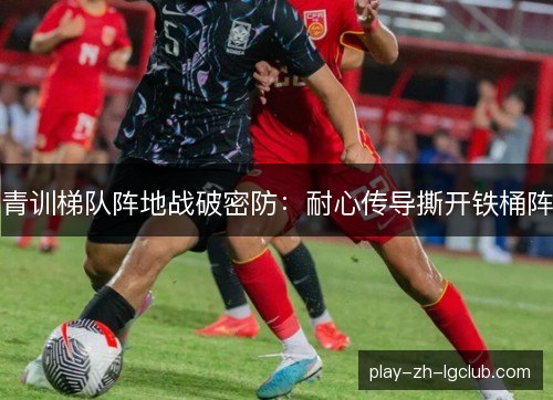 青训梯队阵地战破密防：耐心传导撕开铁桶阵