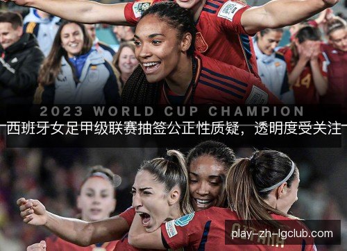 西班牙女足甲级联赛抽签公正性质疑,透明度受关注 西班牙女足甲级联赛抽签公正性质疑,透明度受关注